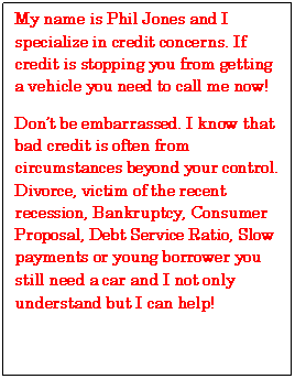 Text Box: My name is Phil Jones and I specialize in credit concerns. If credit is stopping you from getting a vehicle you need to call me now!
Don’t be embarrassed. I know that bad credit is often from circumstances beyond your control. Divorce, victim of the recent recession, Bankruptcy, Consumer Proposal, Debt Service Ratio, Slow payments or young borrower you still need a car and I not only understand but I can help!